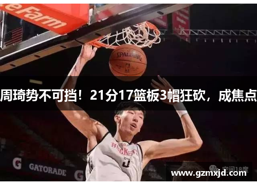 周琦势不可挡！21分17篮板3帽狂砍，成焦点